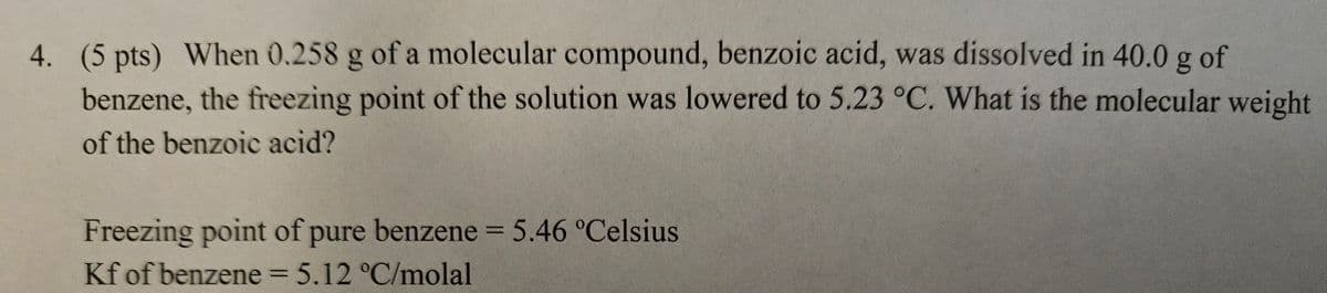 4. (5 pts) When 0.258 g of a molecular compound, benzoic acid, was dissolved in 40.0 g of
benzene, the freezing point of the solution was lowered to 5.23 °C. What is the molecular weight
of the benzoic acid?
Freezing point of pure benzene = 5.46 °Celsius
Kf of benzene = 5.12 °C/molal
