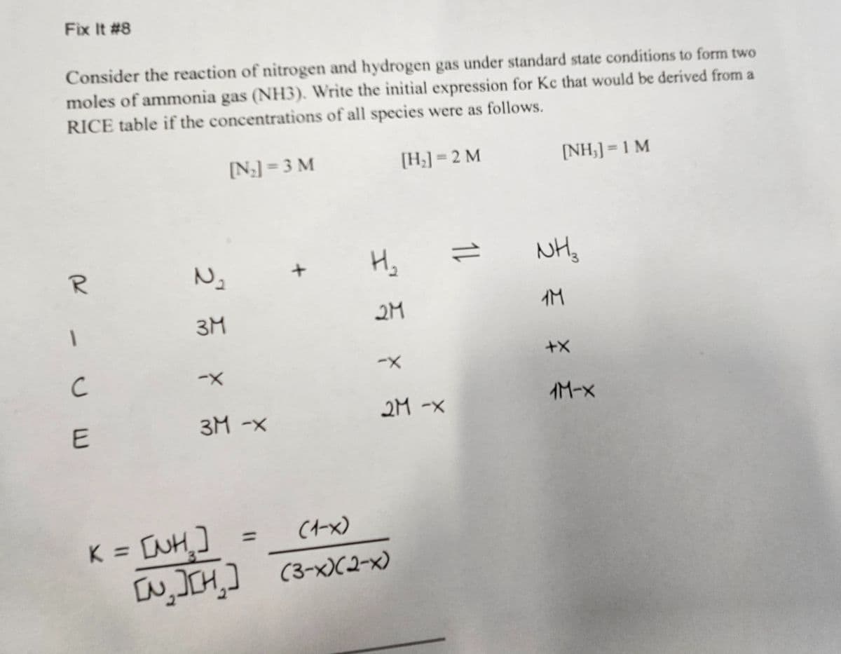 Fix It #8
Consider the reaction of nitrogen and hydrogen gas under standard state conditions to form two
moles of ammonia gas (NH3). Write the initial expression for Kc that would be derived from a
RICE table if the concentrations of all species were as follows.
[N₂] = 3 M
[H₂] = 2 M
R
UE
2
N₂
3M
-X
3M -x
H₂
2M
KE IUHD
-X
2M -X
(1-x)
=
[N₂ ][H₂] (3-X)(2-x)
11
[NH;]=1 M
NH₂
1M
+X
1M-X