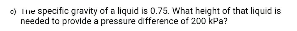 c) Tlhe specific gravity of a liquid is 0.75. What height of that liquid is
needed to provide a pressure difference of 200 kPa?
