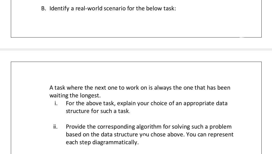 B. Identify a real-world scenario for the below task:
A task where the next one to work on is always the one that has been
waiting the longest.
i.
For the above task, explain your choice of an appropriate data
structure for such a task.
ii.
Provide the corresponding algorithm for solving such a problem
based on the data structure ynu chose above. You can represent
each step diagrammatically.
