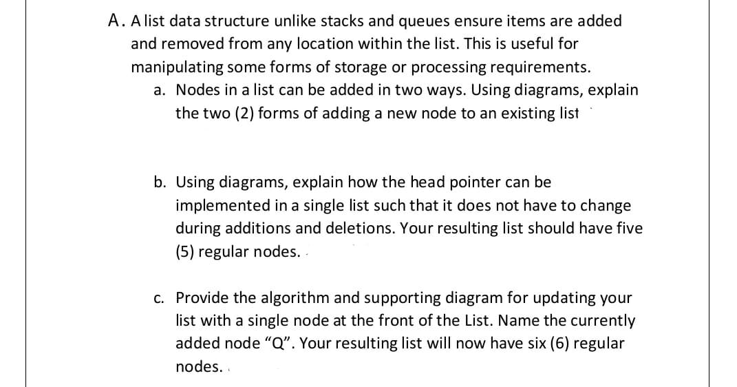 A. A list data structure unlike stacks and queues ensure items are added
and removed from any location within the list. This is useful for
manipulating some forms of storage or processing requirements.
a. Nodes in a list can be added in two ways. Using diagrams, explain
the two (2) forms of adding a new node to an existing list
b. Using diagrams, explain how the head pointer can be
implemented in a single list such that it does not have to change
during additions and deletions. Your resulting list should have five
(5) regular nodes. .
c. Provide the algorithm and supporting diagram for updating your
list with a single node at the front of the List. Name the currently
added node "Q". Your resulting list will now have six (6) regular
nodes. .
