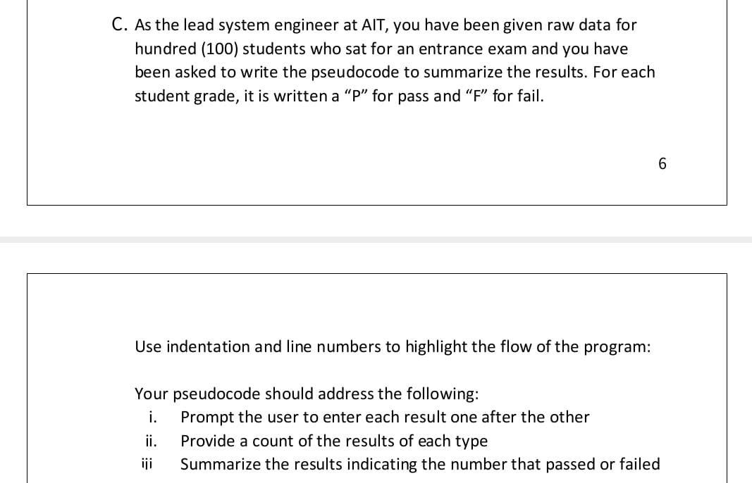 C. As the lead system engineer at AIT, you have been given raw data for
hundred (100) students who sat for an entrance exam and you have
been asked to write the pseudocode to summarize the results. For each
student grade, it is written a “P" for pass and "F" for fail.
6.
Use indentation and line numbers to highlight the flow of the program:
Your pseudocode should address the following:
i.
Prompt the user to enter each result one after the other
Provide a count of the results of each type
ii.
iji
Summarize the results indicating the number that passed or failed
