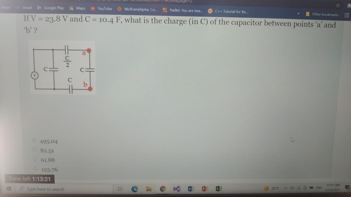 Apps
> Google Play Maps
Gmail
YouTube
Wolfram Alpha: Co..
Padlet: You are bea.
C++ Tutorial for Be.
Other bookmarks
国
If V = 23.8 V and C = 10.4 F, what is the charge (in C) of the capacitor between points 'a' and
%3D
b'?
a
47
495.04
O 82.51
O 61.88
123-76
Time left 1:13:21
11:01 AM
O Type here to search
25°C
ENG
5/24/2021
