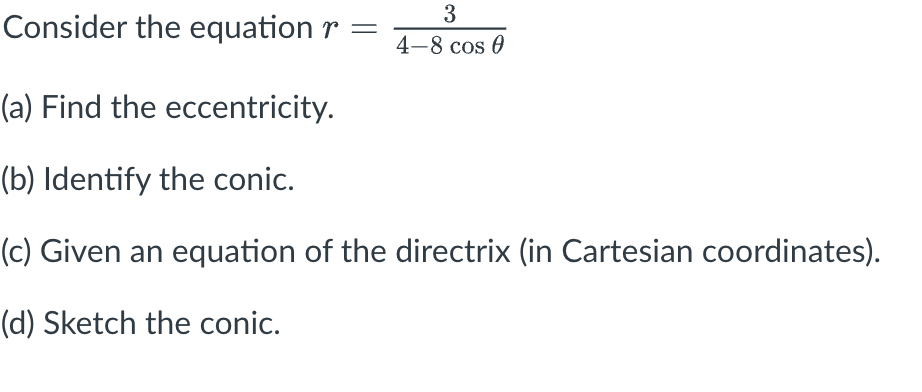 3
Consider the equation r =
4-8 cos 0
(a) Find the eccentricity.
(b) Identify the conic.
(c) Given an equation of the directrix (in Cartesian coordinates).
(d) Sketch the conic.