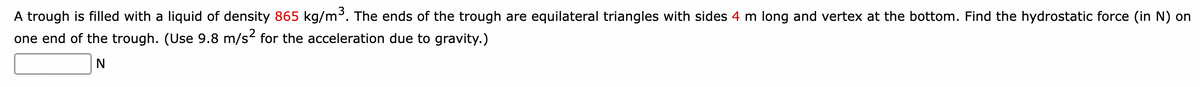 A trough is filled with a liquid of density 865 kg/m³. The ends of the trough are equilateral triangles with sides 4 m long and vertex at the bottom. Find the hydrostatic force (in N) on
one end of the trough. (Use 9.8 m/s² for the acceleration due to gravity.)
N