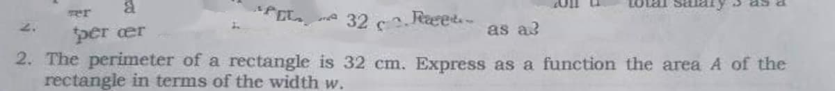 per er
* 32 c Rcee..
as a3
2. The perimeter of a rectangle is 32 cm. Express as a function the area A of the
rectangle in terms of the width w.
