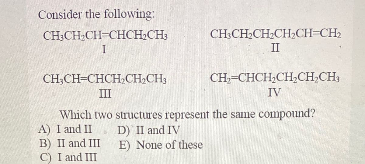 Consider the following:
CH;CH2CH=CHCH2CH3
CH3CH2CH2CH½CH=CH2
II
CH;CH=CHCH,CH,CH3
CH,=CHCH,CH,CH2CH3
III
IV
Which two structures represent the same compound?
A) I and II
B) II and III
C) I and III
D) II and IV
E) None of these
