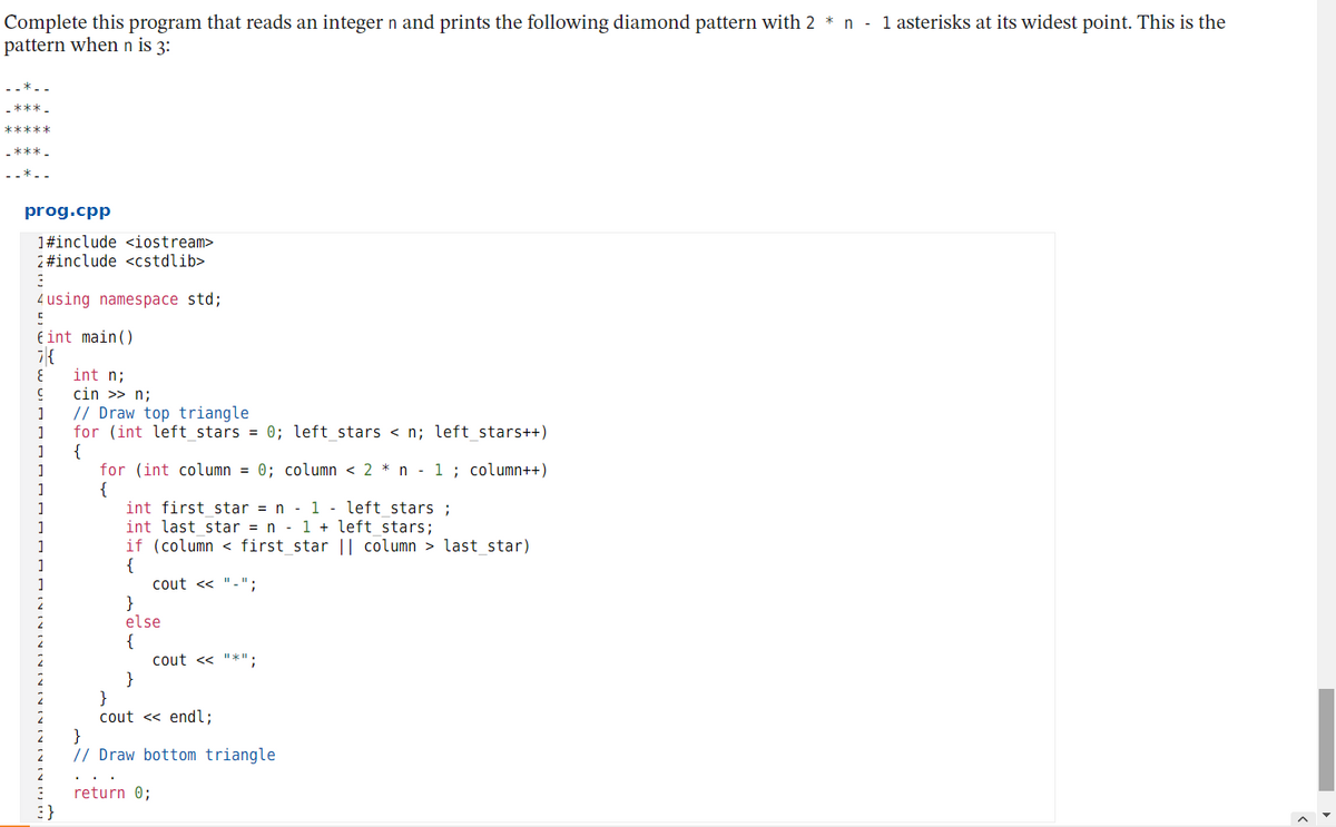 Complete this program that reads an integer n and prints the following diamond pattern with 2 * n - 1 asterisks at its widest point. This is the
pattern when n is 3:
prog.cpp
1#include <iostream>
2 #include <cstdlib>
4 using namespace std;
Eint main()
int n;
cin >> n;
// Draw top triangle
for (int left_stars = 0; left_stars < n; left_stars++)
{
for (int column = 0; column < 2 * n - 1 ; column++)
{
1
1
1
int first star = n
1 - left stars ;
int last star = n - 1 + left stars;
if (column < first star || column > last star)
{
cout << "-":
}
else
{
cout <« "*";
}
}
cout << endl;
}
// Draw bottom triangle
return 0;
