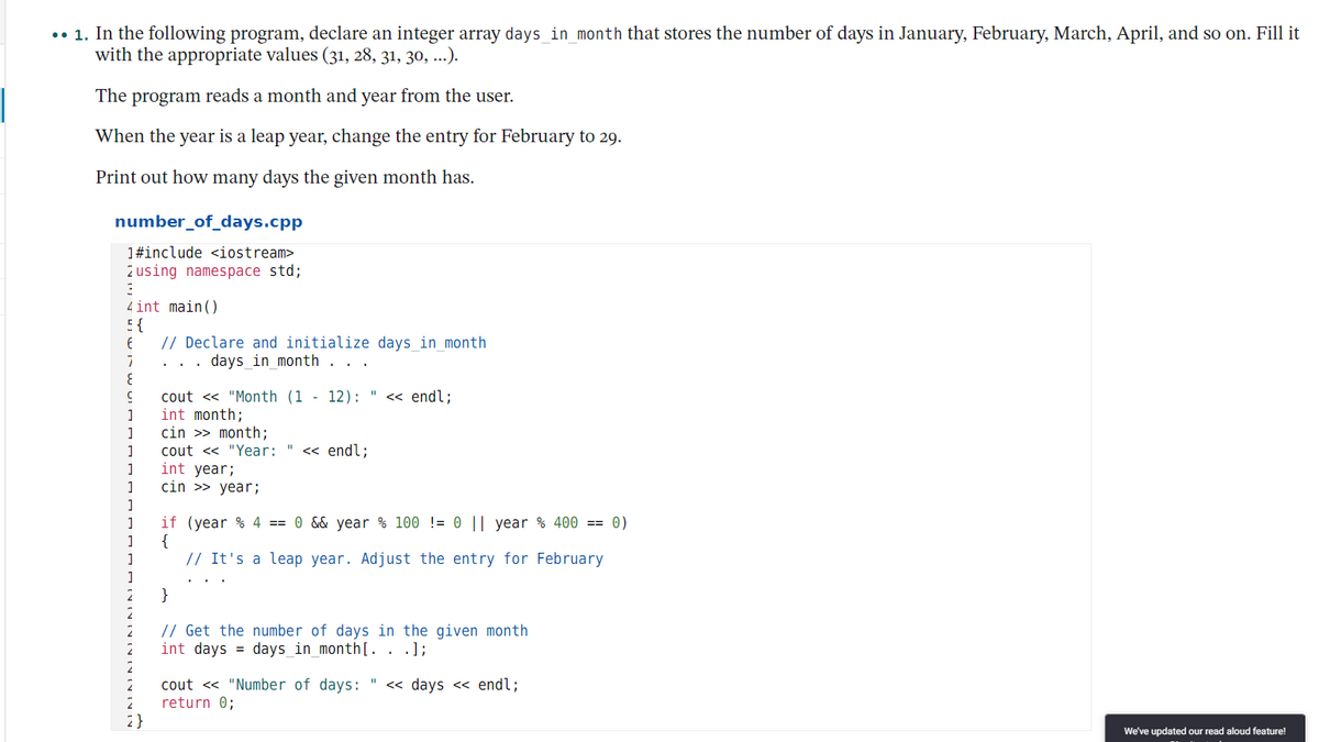 .• 1. In the following program, declare an integer array days_in_month that stores the number of days in January, February, March, April, and so on. Fill it
with the appropriate values (31, 28, 31, 30, ...).
The program reads a month and year from the user.
When the year is a leap year, change the entry for February to 29.
Print out how many days the given month has.
number_of_days.cpp
1#include <iostream>
2 using namespace std;
4int main()
E {
// Declare and initialize days in month
days_in_month
cout <« "Month (1 - 12):
int month;
cin >> month;
nd%;
<<
1
« endl;
cout << "Year:
int year;
cin >> year;
if (year % 4 == 0 && year % 100 != 0 || year % 400 == 0)
{
// It's a leap year. Adjust the entry for February
}
// Get the number of days in the given month
int days = days_in_month[. . .];
cout <« "Number of days:
return 0;
2}
<« days << endl;
We've updated our read aloud feature!
