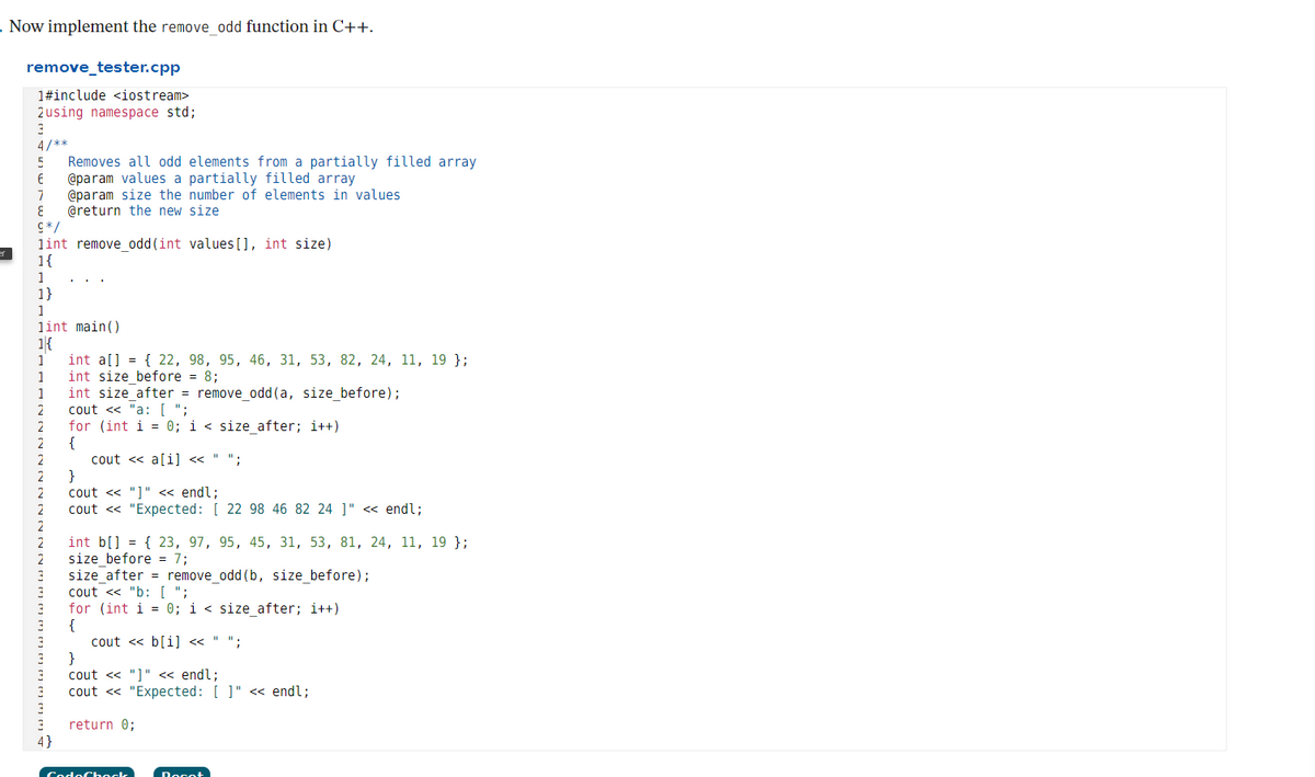 - Now implement the remove odd function in C++.
remove_tester.cpp
1#include <iostream>
2using namespace std;
4/**
Removes all odd elements from a partially filled array
@param values a partially filled array
@param size the number of elements in values
@return the new size
C*/
lint remove_odd(int values [], int size)
1{
1
1}
1
lint main ()
1{
int a[] = { 22, 98, 95, 46, 31, 53, 82, 24, 11, 19 };
int size_before = 8;
1
1
1
int size_after = remove_odd (a, size_before);
cout « "a: [ ";
for (int i = 0; i < size_after; i++)
{
cout « a[i] « " ";
}
cout <« "]" « endl;
cout <« "Expected: [ 22 98 46 82 24 ]" « endl;
2
2
int b[] = { 23, 97, 95, 45, 31, 53, 81, 24, 11, 19 };
size_before = 7;
size_after = remove_odd (b, size_before);
cout <« "b: [ ";
for (int i = 0; i < size after; i++)
{
cout << b[i] « " ";
}
cout « "]" « endl;
cout « "Expected: [ ]" << endl;
return 0;
4}
CodoChock
Docot
