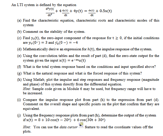 An LTI system is defined by the equation
d?y(t)
+ 4 dy(t) + 4y(t) = dx(t) + 0.5x(t)
dt
dt
(a) Find the characteristic equation, characteristic roots and characteristic modes of this
system
(b) Comment on the stability of the system.
(c) Find y.(t), the zero-input component of the response fort 2 0, if the initial conditions
are y. (0-) = 3 and yo(0 –) = -4
(d) Mathematically derive an expression for h(t), the impulse response of the system.
(e) Using the convolution tables and the result of part (d), find the zero-state output for the
system given the input x(t) = e-stu(t)
(f) What is the total system response based on the conditions and input specified above?
(g) What is the natural response and what is the forced response of this system?
(h) Using Matlab, plot the impulse and step responses and frequency response (magnitude
and phase) of this system directly from the differential equation.
Hint: Sample code given in Module 6 may be used, but frequency range will have to
be increased.
(1) Compare the impulse response plot from part (h) to the expression from part (d).
Comment on the overall shape and specific points on the plot that confirm that they are
equivalent.
G) Using the frequency response plots from part (h), determine the output of the system
if x(t) = 8+ 10 cos(t – 20°) + 6 cos(30t + 30°)
Hint: You can use the data cursor
feature to read the coordinate values off the
plots.
