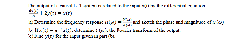 The output of a causal LTI system is related to the input x(t) by the differential equation
dy(t) + 2y(t) = x(t)
dt
(a) Determine the frequency response H(@) = and sketch the phase and magnitude of H(w)
(b) If x(t) = e tu(t), determine Y(@), the Fourier transform of the output.
(c) Find y(t) for the input given in part (b).
X(@)
