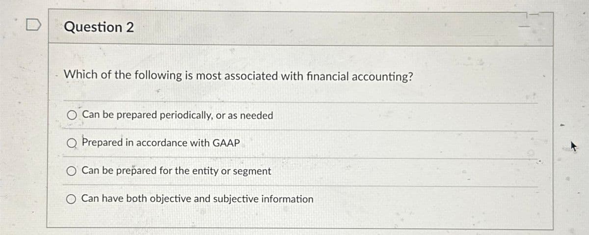 Question 2
Which of the following is most associated with financial accounting?
O Can be prepared periodically, or as needed
O Prepared in accordance with GAAP
O Can be prepared for the entity or segment
O Can have both objective and subjective information