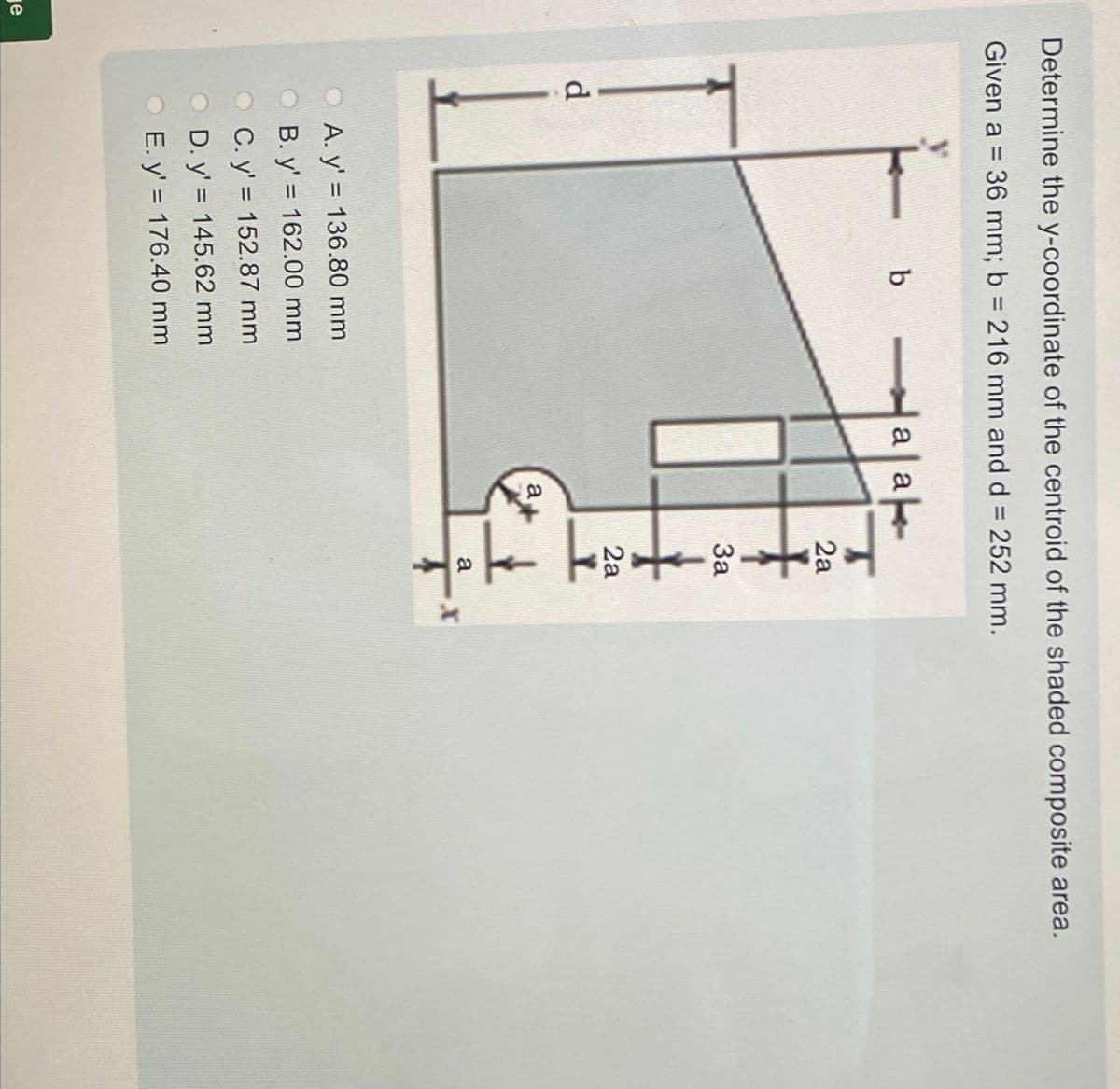 je
Determine the y-coordinate of the centroid of the shaded composite area.
Given a = 36 mm; b= 216 mm and d = 252 mm.
d
b
A. y' = 136.80 mm
B. y' = 162.00 mm
C. y'= 152.87 mm
D. y'= 145.62 mm
E. y' = 176.40 mm
ak
a a
a
2a
3a
2a
11
a
T
X