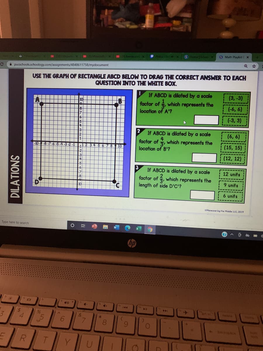 S Home Sdoo X
S Math Playlist x
3 Dehubi X (1) Minecraft:Xx
B 1) Armerica'sCX Phidza- Te X
i pucschools.schoology.com/assignments/4848611758/mydocument
USE THE GRAPH OF RECTANGLE ABCD BELOW TO DRAG THE CORRECT ANSWER TO EACH
QUESTION INTO THE WHITE BOX.
If ABCD is dilated by a scale
(3,-3)
10
factor of which represents the
location of A'?
(-6, 6)
(-3, 3)
3-
If ABCD is dilated by a scale
(6, 6)
4
factor of , which represents the
location of B'?
5-4.
84 56
(15, 15)
11
-2
-3
(12, 12)
If ABCD is dilated by a scale
12 units
factor of , which represents the
length of side D'C'?
-8
9 units
6 units
CManeuvering the Middle LLC, 2019
Type here to search
(?
40
240
ert
ete
96
&
8.
9.
R.
Y.
DILATIONS
