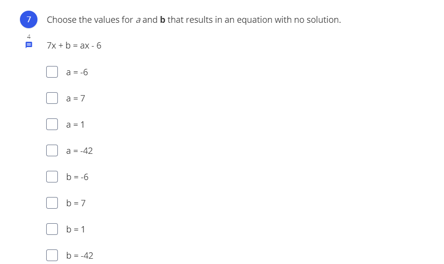 **Problem 7**

Choose the values for \( a \) and \( b \) that result in an equation with no solution.

Given the equation:

\[ 7x + b = ax - 6 \]

**Options:**

- \( a = -6 \)
- \( a = 7 \)
- \( a = 1 \)
- \( a = -42 \)
- \( b = -6 \)
- \( b = 7 \)
- \( b = 1 \)
- \( b = -42 \)

**Explanation:**

To have an equation with no solution, the equations must be parallel, meaning they have the same slope but different y-intercepts. Here, we look for values of \( a \) and \( b \) such that the equation \( 7x + b = ax - 6 \) has no solution. This happens when \( a = 7 \) (to match the coefficient of \( x \)) but \( b \) is not equal to \(-6\).