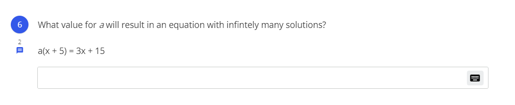 **Question 6:**

What value for \( a \) will result in an equation with infinitely many solutions?

Given equation:
\[ a(x + 5) = 3x + 15 \]

**Detailed Explanation:**

To find the value of \( a \) that results in infinitely many solutions, set the expressions equal by comparing the coefficients and constants once the equation is simplified.

### Steps to Solve:

1. **Distribute \( a \) in the expression:**
   \[
   a(x + 5) = ax + 5a
   \]

2. **Set the equations equal:**
   \[
   ax + 5a = 3x + 15
   \]

3. **Compare coefficients and constants:**
   - Coefficient of \( x \): \( a = 3 \)
   - Constant term: \( 5a = 15 \)

4. **Solve for \( a \) in the constant equation:**
   \[
   5a = 15 \implies a = \frac{15}{5} = 3
   \]

Since both conditions agree, \( a = 3 \) is the correct value for infinitely many solutions.