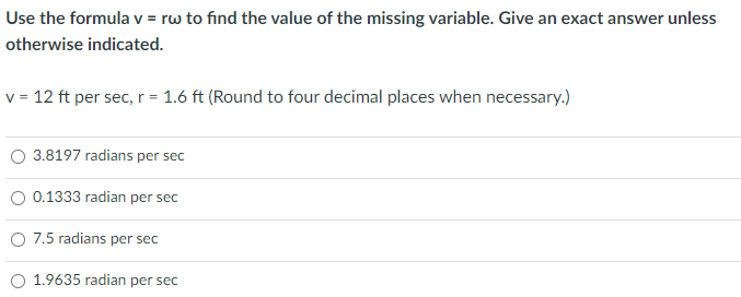 Use the formula v = rw to find the value of the missing variable. Give an exact answer unless
otherwise indicated.
v = 12 ft per sec, r = 1.6 ft (Round to four decimal places when necessary.)
O 3.8197 radians per sec
0.1333 radian per sec
O 7.5 radians per sec
1.9635 radian per sec
