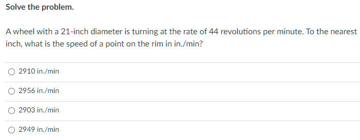 Solve the problem.
A wheel with a 21-inch diameter is turning at the rate of 44 revolutions per minute. To the nearest
inch, what is the speed of a point on the rim in in./min?
O 2910 in./min
O 2956 in./min
2903 in./min
2949 in./min
