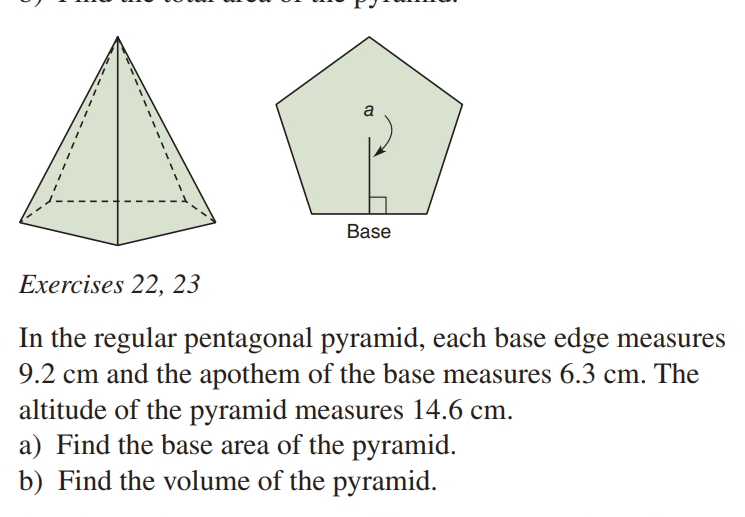 a
ase
Exercises 22, 23
In the regular pentagonal pyramid, each base edge measures
9.2 cm and the apothem of the base measures 6.3 cm. The
altitude of the pyramid measures 14.6 cm.
a) Find the base area of the pyramid.
b) Find the volume of the pyramid.
