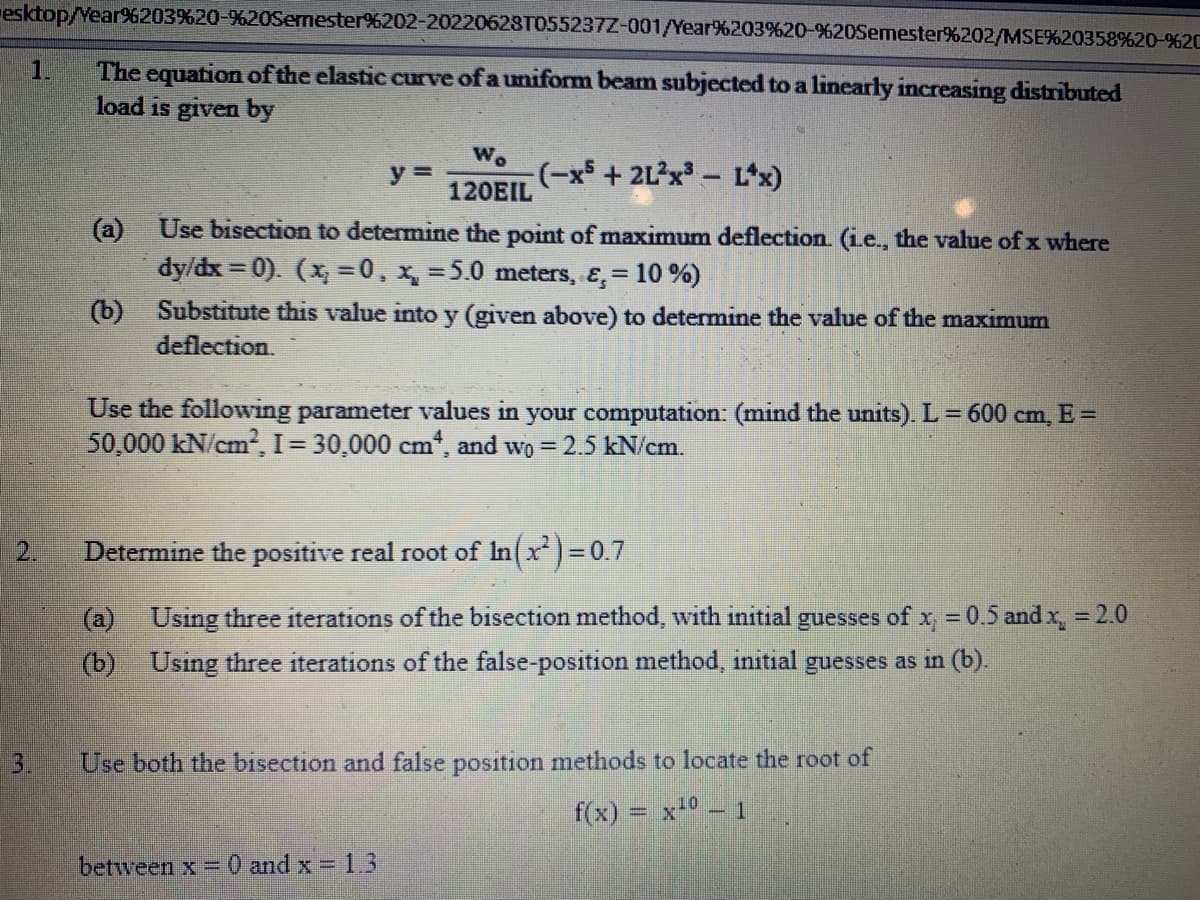 esktop/Year%203%20-%20Semester%202-20220628T055237Z-001/Year%203%20-%20Semester%202/MSE%20358%20-%20
The equation of the elastic curve of a uniform beam subjected to a linearly increasing distributed
load is given by
1.
3.
(−x³ + 2L²x³ − Lªx)
(a) Use bisection to determine the point of maximum deflection. (i.e., the value of x where
dy/dx=0). (x=0, x = 5.0 meters, &, = 10%)
Wo
120EIL
y =
(b) Substitute this value into y (given above) to determine the value of the maximum
deflection.
Use the following parameter values in your computation: (mind the units). L = 600 cm, E =
50,000 kN/cm², I = 30,000 cm, and wo = 2.5 kN/cm.
Determine the positive real root of In(x²)=0.7
(a) Using three iterations of the bisection method, with initial guesses of x = 0.5 and x₂ = 2.0
(b) Using three iterations of the false-position method, initial guesses as in (b).
between x = 0 and x = 1.3
Use both the bisection and false position methods to locate the root of
f(x)
= = x¹0 - 1