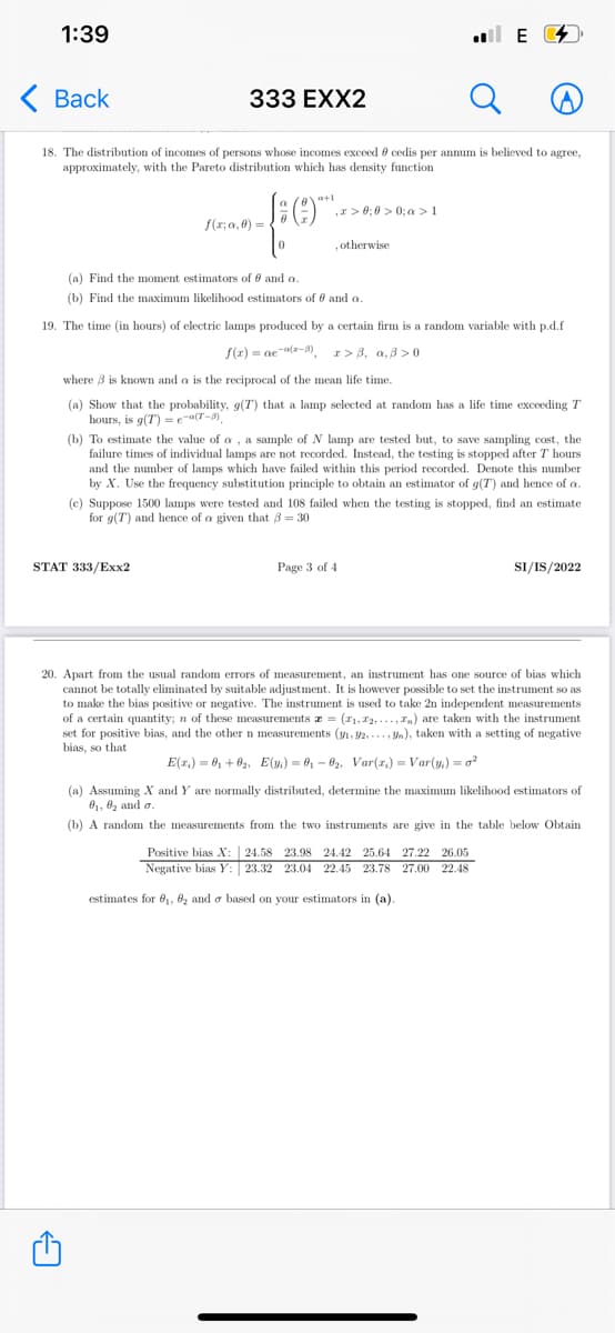 1:39
ul E 4
< Вack
333 EXX2
18. The distribution of incomes of persons whose incomes exceed e cedis per annum is believed to agree,
approximately, with the Pareto distribution which has density function
a+1
,r> 0; 0 > 0; a >1
f(r; a, 8) = .
, otherwise
(a) Find the moment estimators of 0 and a.
(b) Find the maximum likelihood estimators of 0 and a.
19. The time (in hours) of electric lamps produced by a certain firm is a random variable with p.d.f
S(2) = ae al-8)
I> 8, a,3 >0
where 3 is known and a is the reciprocal of the mean life time.
(a) Show that the probability, g(T) that a lamp selected at random has a life time exceeding T
hours, is g(T) = ea(T-9)
(b) To estimate the value of a , a sample of N lamp are tested but, to save sampling cost, the
failure times of individual lamps are not recorded. Instead, the testing is stopped after T hours
and the number of lamps which have failed within this period recorded. Denote this number
by X. Use the frequency substitution principle to obtain an estimator of g(T) and hence of a.
(c) Suppose 1500 lamps were tested and 108 failed when the testing is stopped, find an estimate
for g(T) and hence of a given that 3 = 30
STAT 333/Exx2
Page 3 of 4
SI/IS/2022
20. Apart from the usual random errors of measurement, an instrument has one source of bias which
cannot be totally eliminated by suitable adjustment. It is however possible to set the instrument so as
to make the bias positive or negative. The instrument is used to take 2n independent measurements
of a certain quantity; n of these measurements z = (r1, 12, ..., In) are taken with the instrument
set for positive bias, and the other n measurements (y, 2, ..., Ya), taken with a setting of negative
bias, so that
E(r.) = 6, +02, E(y.) = 6, - 62, Var(z,) = Var(y.) = o?
(a) Assuming X and Y are normally distributed, determine the maximum likelihood estimators of
01, 02 and o.
(b) A random the measurements from the two instruments are give in the table below Obtain
Positive bias X: 24.58 23.98 24.42 25.64 27.22 26.05
Negative bias Y: 23.32 23.04 22.45 23.78 27.00 22.48
estimates for 81, 62 and o based on your estimators in (a)
