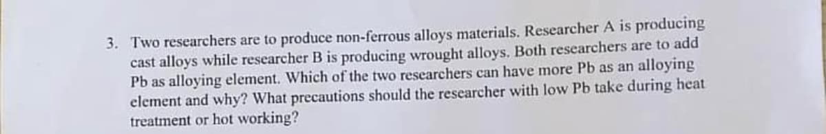 3. Two researchers are to produce non-ferrous alloys materials. Researcher A is producing
cast alloys while researcher B is producing wrought alloys. Both researchers are to add
Pb as alloying element. Which of the two researchers can have more Pb as an alloying
element and why? What precautions should the researcher with low Pb take during heat
treatment or hot working?