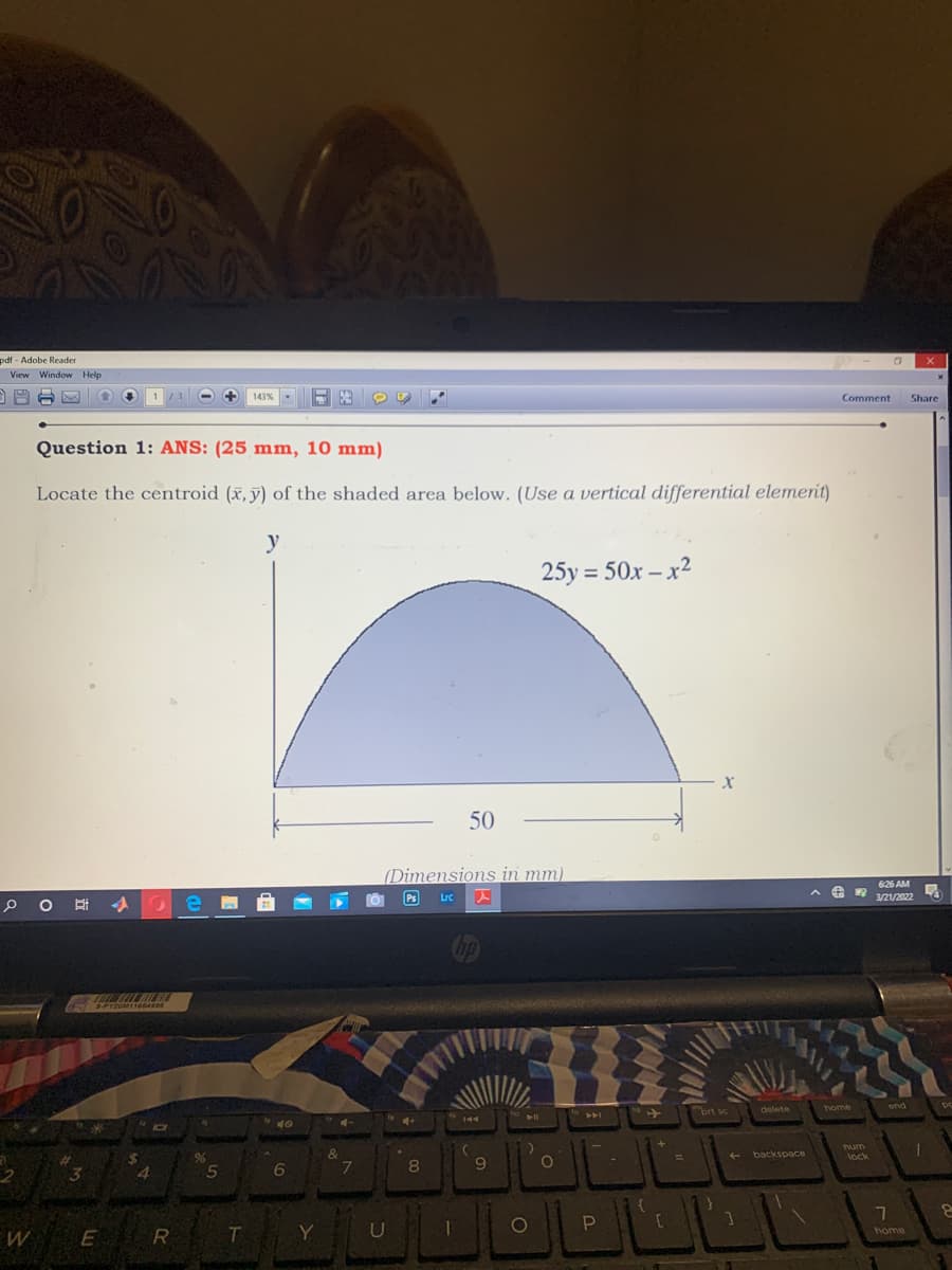 pdf - Adobe Reader
View Window Help
143%
Comment
Share
Question 1: ANS: (25 mm, 10 mm)
Locate the centroid (x, y) of the shaded area below. (Use a vertical differential elemerit)
y
25y = 50x – x²
50
(Dimensions in mm)
626 AM
10 e
Ps
Lrc
3/21/2022
BILMO
SPY2OM11664996
brt sc
delete
home
end
PC
144
40
num
96
&
+ backspace
lock
4.
6
8
9.
7
T
Y
home
W E R
