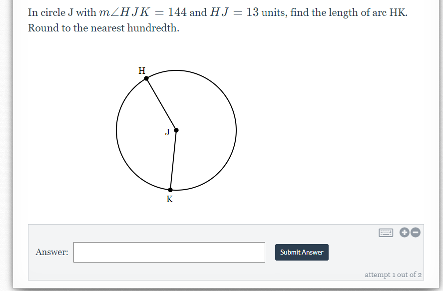 In circle J with MZHJK = 144 and HJ = 13 units, find the length of arc HK.
Round to the nearest hundredth.
H
J
K
Answer:
Submit Answer
attempt 1 out of 2
