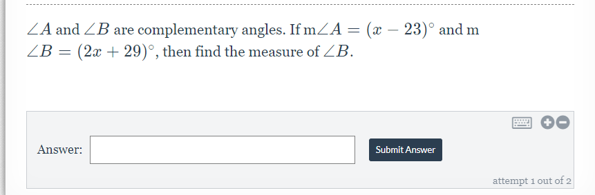 **Problem Statement:**

∠A and ∠B are complementary angles. If m∠A = (x - 23)° and m∠B = (2x + 29)°, then find the measure of ∠B.

**Answer Submission Section:**

- **Answer:** [Input Box where students can type their answer]
- **Submit Answer Button:** Students can click this to submit their answer.

This setup implies that students are giving one of two attempts to solve the problem and submit their answers. There is no other graph or diagram present in the image.