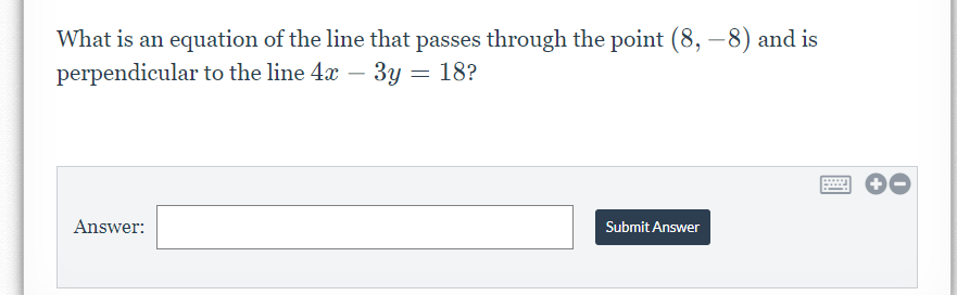 What is an equation of the line that passes through the point (8, –8) and is
perpendicular to the line 4x – 3y = 18?
Answer:
Submit Answer
