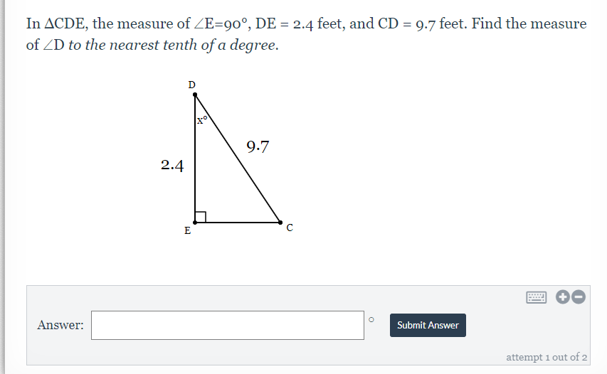 In ACDE, the measure of ZE=90°, DE = 2.4 feet, and CD = 9.7 feet. Find the measure
of ZD to the nearest tenth of a degree.
%3D
D
9.7
2.4
E
Answer:
Submit Answer
attempt 1 out of 2
