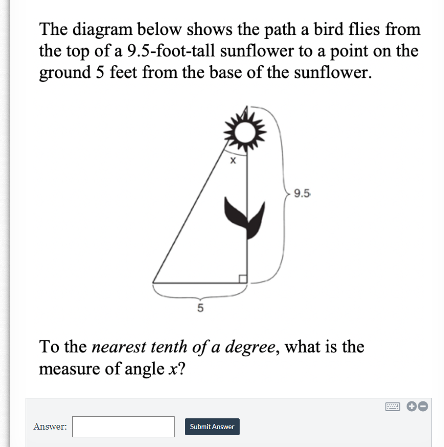 The diagram below shows the path a bird flies from
the top of a 9.5-foot-tall sunflower to a point on the
ground 5 feet from the base of the sunflower.
9.5
5
To the nearest tenth of a degree, what is the
measure of angle x?
Answer:
Submit Answer
