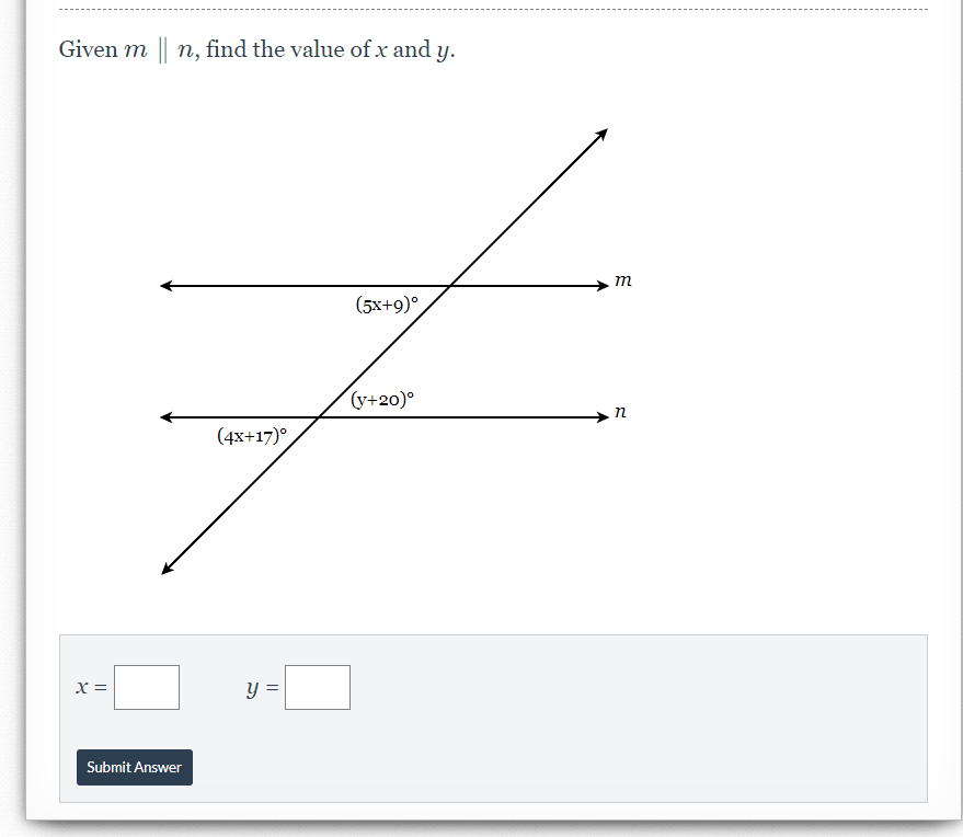 **Problem Statement:**

Given \( m \parallel n \), find the value of \( x \) and \( y \).

**Diagram Explanation:**

The image shows two parallel lines, \( m \) and \( n \), with a transversal line intersecting them. There are three angle expressions marked:

1. The angle between the transversal and line \( m \) is labeled as \( (5x + 9)^\circ \).
2. The angle between the transversal and line \( n \) is labeled as \( (4x + 17)^\circ \).
3. There is another angle on line \( n \) labeled as \( (y + 20)^\circ \).

**Calculations:**

To find the values of \( x \) and \( y \), use the properties of parallel lines and corresponding angles:

- Since \( m \parallel n \), the corresponding angles are equal. Therefore, set the expressions for corresponding angles equal to each other:

  \[
  5x + 9 = 4x + 17
  \]

  Solving this equation will give you the value of \( x \).

- To find \( y \), use the fact that the angle \( (y + 20)^\circ \) is supplementary to the angle \( (4x + 17)^\circ \) because they are on a straight line intersected by the transversal.

  \[
  (4x + 17) + (y + 20) = 180
  \]

  Plug the value of \( x \) from the first equation into this equation to solve for \( y \).

**Input Fields:**

- \( x = \) [Input box for \( x \)]
- \( y = \) [Input box for \( y \)]

**Submit Button:**

- [Submit Answer]