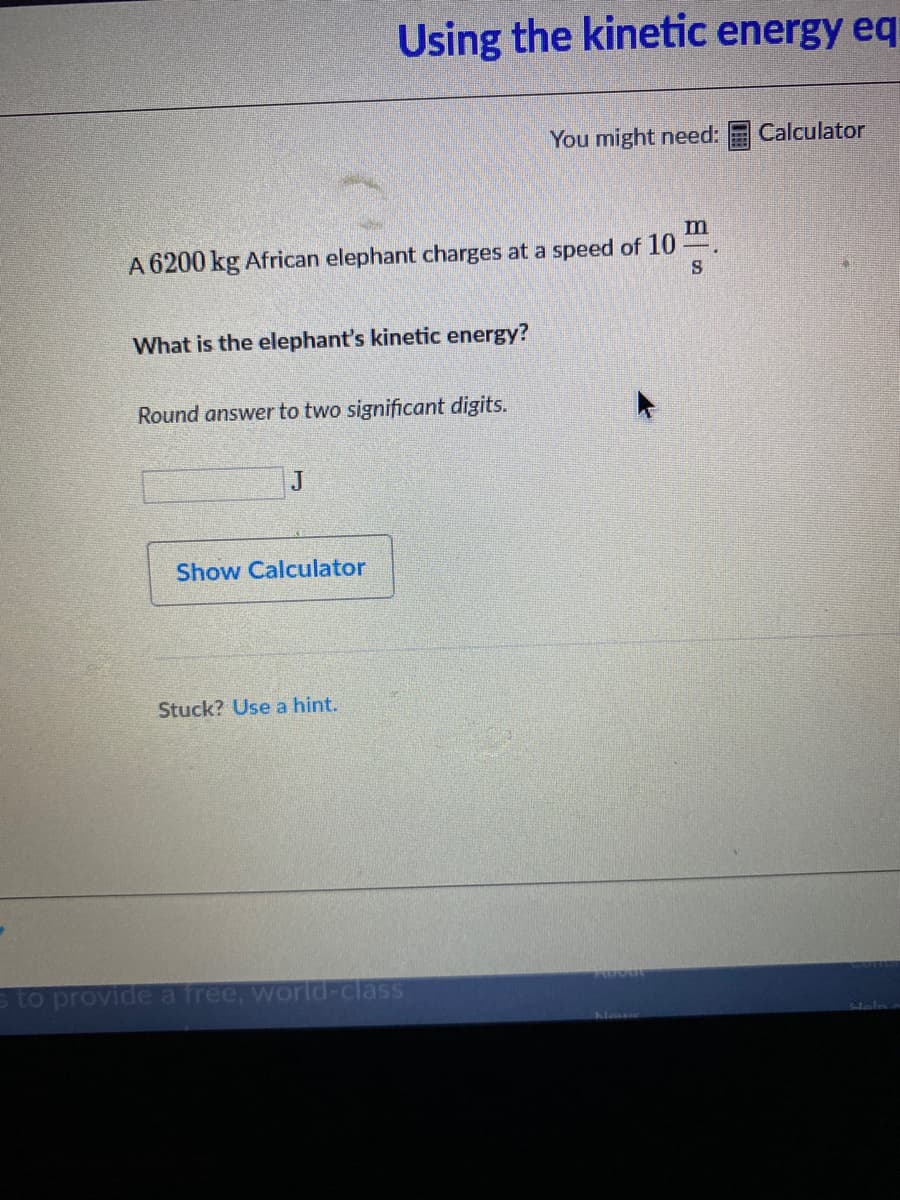 Using the kinetic energy eq
You might need:
Calculator
m
A 6200 kg African elephant charges at a speed of 10
What is the elephant's kinetic energy?
Round answer to two significant digits.
J
Show Calculator
Stuck? Use a hint.
s to provide a free, worid-class
Newe
