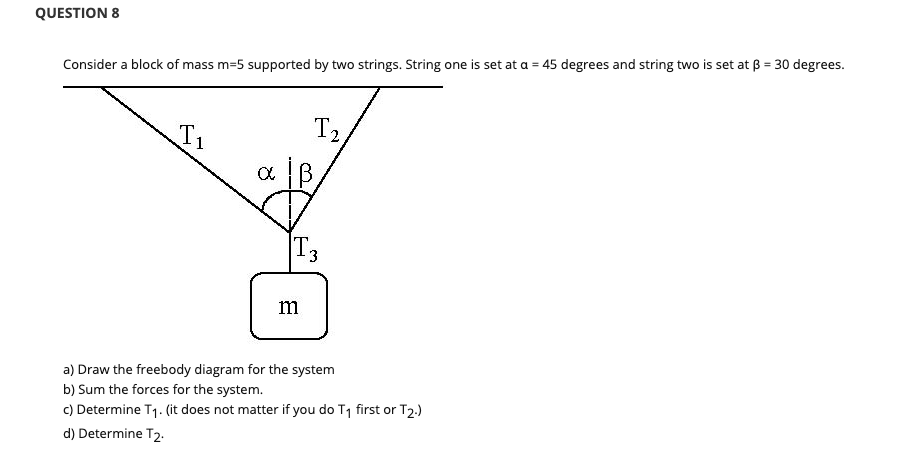 QUESTION 8
Consider a block of mass m=5 supported by two strings. String one is set at a = 45 degrees and string two is set at ß = 30 degrees.
T1
T2
T3
m
a) Draw the freebody diagram for the system
b) Sum the forces for the system.
c) Determine T1. (it does not matter if you do T1 first or T2.)
d) Determine T2.
3.
