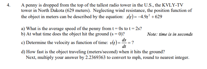 4.
A penny is dropped from the top of the tallest radio tower in the U.S., the KVLY-TV
tower in North Dakota (629 meters). Neglecting wind resistance, the position function of
the object in meters can be described by the equation: s(t)= -4.91 +629
a) What is the average speed of the penny from t = 0s to t= 2s?
b) At what time does the object hit the ground (s = 0)?
Note: time is in seconds
= ?
c) Determine the velocity as function of time: v(t)=
dt
d) How fast is the object traveling (meters/second) when it hits the ground?
Next, multiply your answer by 2.2369363 to convert to mph, round to nearest integer.
