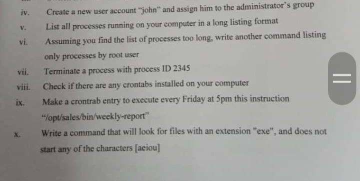 iv.
Create a new user account "john" and assign him to the administrator's group
List all processes running on your computer in a long listing format
V.
vi.
Assuming you find the list of processes too long, write another command listing
only processes by root user
vii.
Terminate a process with process ID 2345
viii.
Check if there are any crontabs installed on your computer
ix.
Make a crontrab entry to execute every Friday at 5pm this instruction
"/opt/sales/bin/weekly-report"
Write a command that will look for files with an extension "exe", and does not
start any of the characters [aeiou]
||
