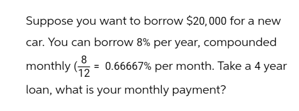 Suppose you want to borrow $20,000 for a new
car. You can borrow 8% per year, compounded
8
monthly (12
= 0.66667% per month. Take a 4 year
loan, what is your monthly payment?