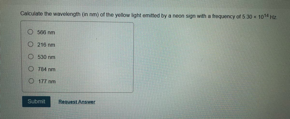 Calculate the wavelength (in nm) of the yellow light emitted by a neon sign with a frequency of 5.30 x 1014 Hz.
O 566 nm
216 nm
O 530 nm
O 784 nm
O 177 nm
Submit
Request Answer
