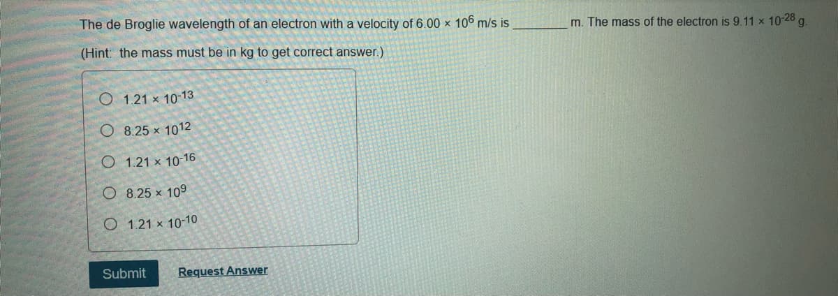 The de Broglie wavelength of an electron with a velocity of 6.00 x 106 m/s is
m. The mass of the electron is 9.11 x 10-28
5.
(Hint: the mass must be in kg to get correct answer.)
O 1.21 x 10-13
O 8.25 x 1012
O 1.21 x 10-16
O 8.25 x 109
O 1.21 x 10-10
Submit
Request Answer
