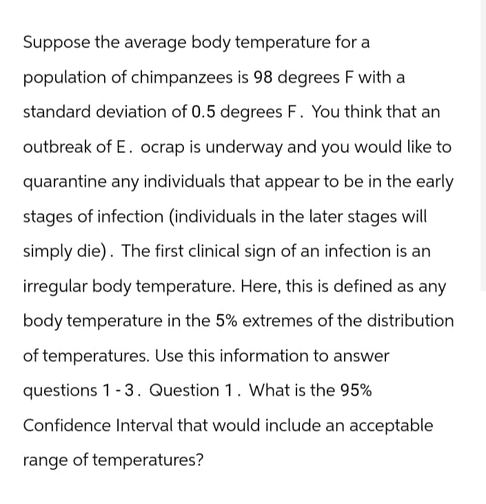 Suppose the average body temperature for a
population of chimpanzees is 98 degrees F with a
standard deviation of 0.5 degrees F. You think that an
outbreak of E. ocrap is underway and you would like to
quarantine any individuals that appear to be in the early
stages of infection (individuals in the later stages will
simply die). The first clinical sign of an infection is an
irregular body temperature. Here, this is defined as any
body temperature in the 5% extremes of the distribution
of temperatures. Use this information to answer
questions 1-3. Question 1. What is the 95%
Confidence Interval that would include an acceptable
range of temperatures?