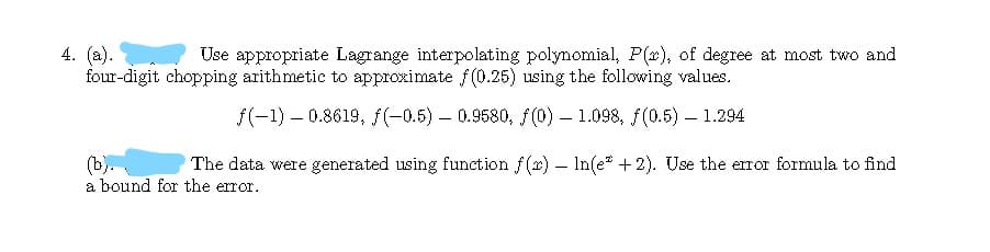 4. (a).
four-digit chopping arithmetic to approximate f(0.25) using the following values.
Use appropriate Lagrange interpolating polynomial, P(x), of degree at most two and
f(-1) – 0.8619, f(-0.5) – 0.9580, f(0) – 1.098, f(0.5) – 1.294
(b).
a bound for the error.
The data were generated using function f(x) – In(e* + 2). Use the error formula to find
