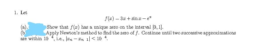 1. Let
f (x) – 3x + sin r - e*
(a).
(b
are within 10
Show that f(x) has a unique zero on the interval [0, 1].
Apply Newton's method to find the zero of f. Continue until two successive approximations
i.e., ln – In 1|< 10 4.
