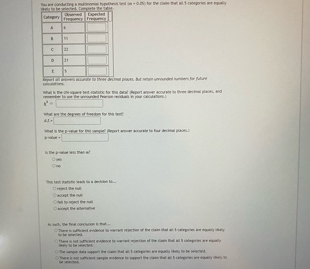 You are conducting a multinomial hypothesis test (a = 0.05) for the claim that all 5 categories are equally
likely to be selected. Complete the table.
Observed
Expected
Category
Frequency Frequency
A
B
11
C
22
D
21
Report all answers accurate to three decimal places. But retain unrounded numbers for future
calculations.
What is the chi-square test-statistic for this data? (Report answer accurate to three decimal places, and
remember to use the unrounded Pearson residuals in your calculations.)
X =
What are the degrees of freedom for this test?
d.f.=
What is the p-value for this sample? (Report answer accurate to four decimal places.)
p-value =
Is the p-value less than a?
Oyes
O no
This test statistic leads to a decision to...
Oreject the null
O accept the null
O fail to reject the null
O accept the alternative
As such, the final conclusion is that...
O There is sufficient evidence to warrant rejection of the claim that all 5 categories are equally likely
to be selected.
O There is not sufficient evidence to warrant rejection of the claim that all 5 categories are equally
likely to be selected.
OThe sample data support the claim that all 5 categories are equally likely to be selected.
O There is not sufficient sample evidence to support the claim that all 5 categories are equally likely to
be selected.
