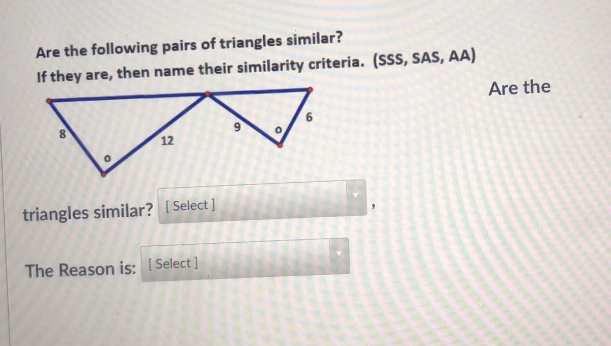 Are the following pairs of triangles similar?
If they are, then name their similarity criteria. (SSS, SAS, AA)
Are the
6.
9.
12
triangles similar? [ Select ]
The Reason is: [Select ]
