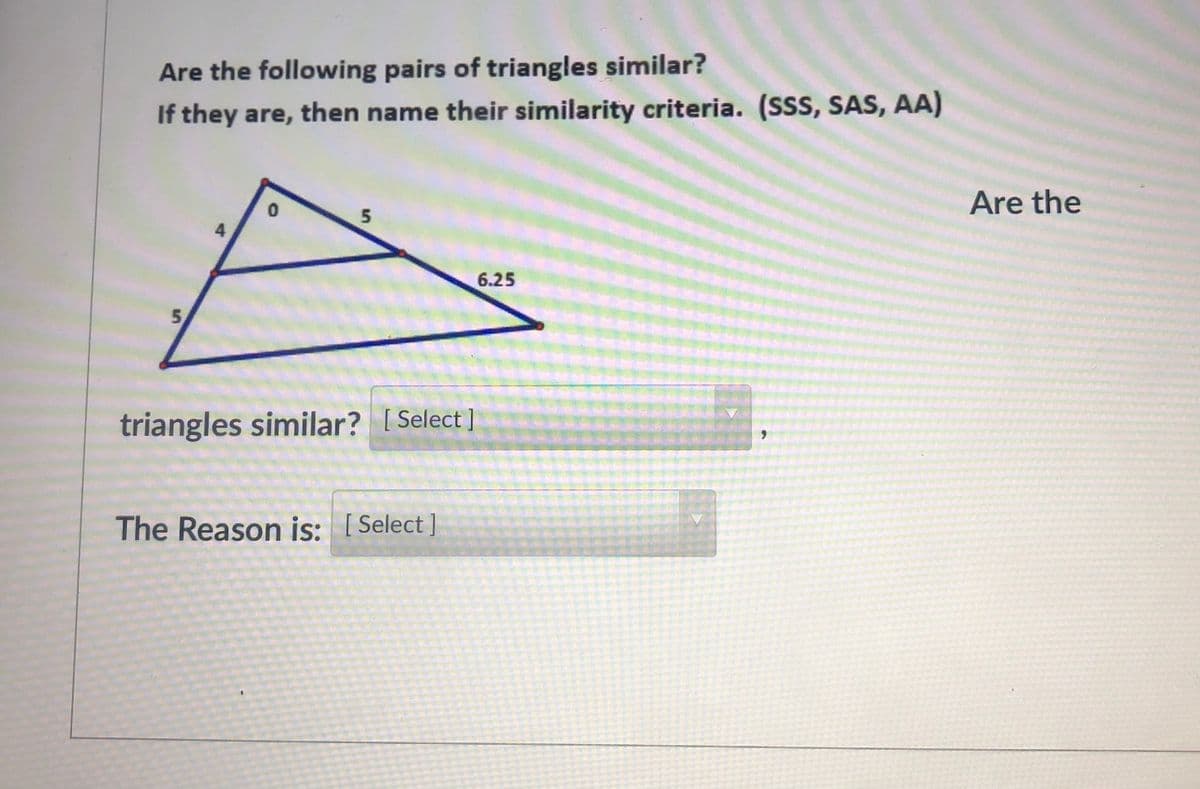 Are the following pairs of triangles similar?
If they are, then name their similarity criteria. (SSS, SAS, AA)
Are the
4
6.25
5,
triangles similar? I Select]
[
The Reason is: [Select]
