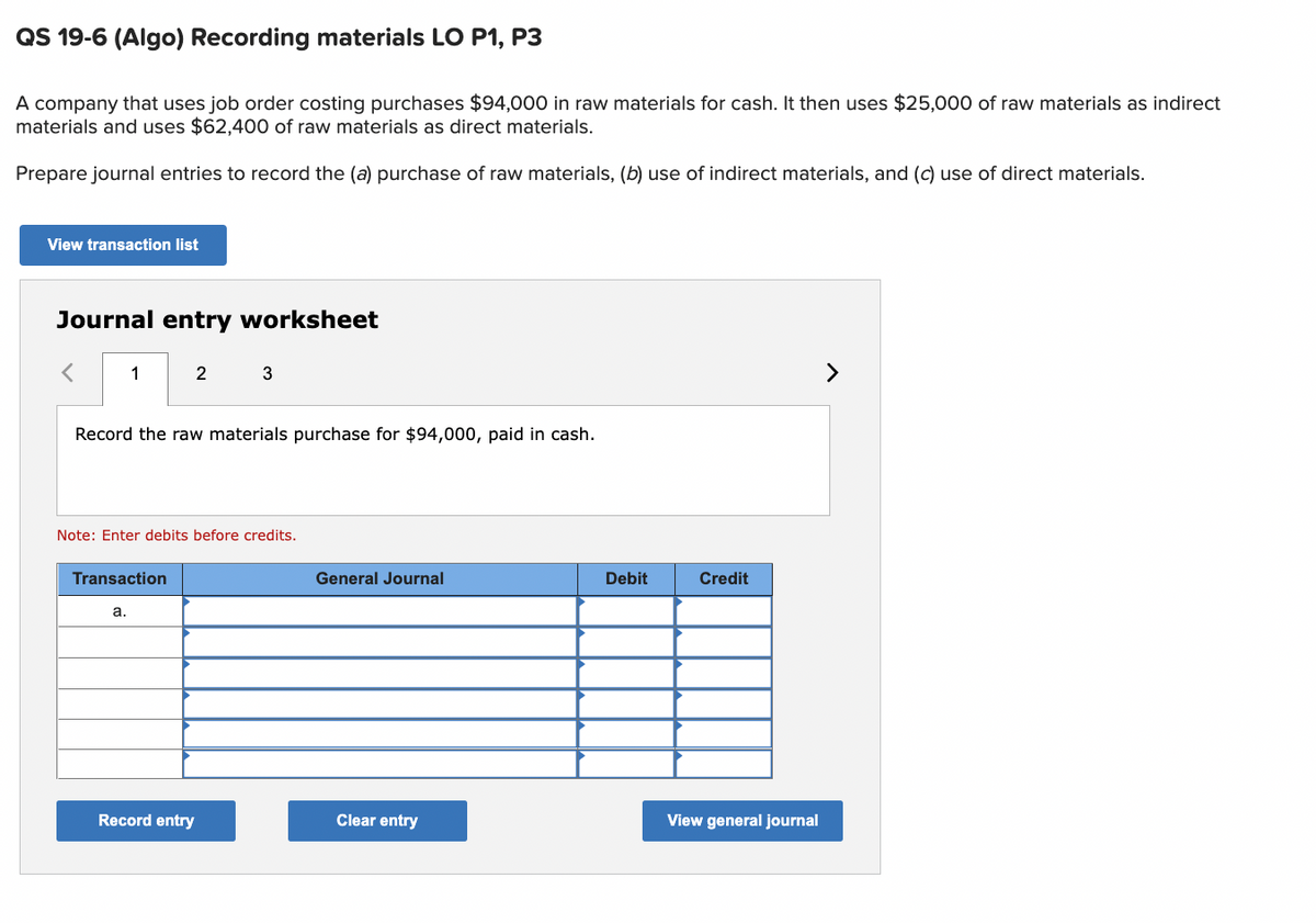 QS 19-6 (Algo) Recording materials LO P1, P3
A company that uses job order costing purchases $94,000 in raw materials for cash. It then uses $25,000 of raw materials as indirect
materials and uses $62,400 of raw materials as direct materials.
Prepare journal entries to record the (a) purchase of raw materials, (b) use of indirect materials, and (c) use of direct materials.
View transaction list
Journal entry worksheet
< 1
2
Record the raw materials purchase for $94,000, paid in cash.
Transaction
Note: Enter debits before credits.
a.
3
Record entry
General Journal
Clear entry
Debit
Credit
View general journal