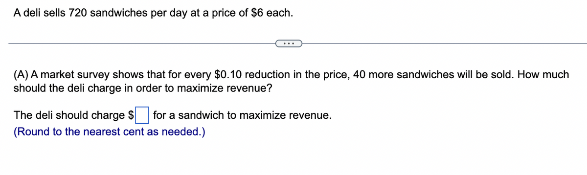 A deli sells 720 sandwiches per day at a price of $6 each.
(A) A market survey shows that for every $0.10 reduction in the price, 40 more sandwiches will be sold. How much
should the deli charge in order to maximize revenue?
The deli should charge $ for a sandwich to maximize revenue.
(Round to the nearest cent as needed.)