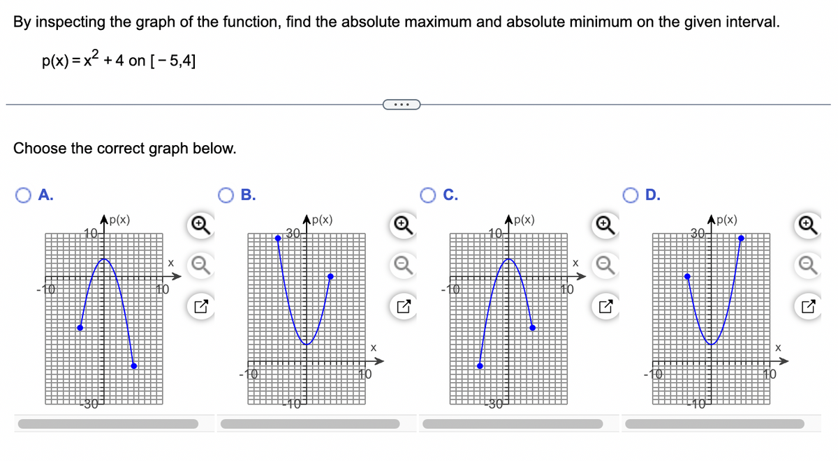 By inspecting the graph of the function, find the absolute maximum and absolute minimum on the given interval.
p(x)=x² +4 on [-5,4]
Choose the correct graph below.
O A.
Ap(x)
10-
B.
Ap(x)
X
Ap(x)
D.
Ap(x)
30-